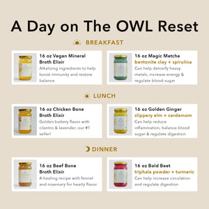 A Day on the OWL Reset, Breakfast (16 oz Vegan Mineral Broth + 16 oz Magic Matcha), Lunch (16 oz Chicken Bone Broth + 16 oz Golden Ginger), Dinner (16 oz Beef Bone Broth Elixir + 16 oz Bold Beet)